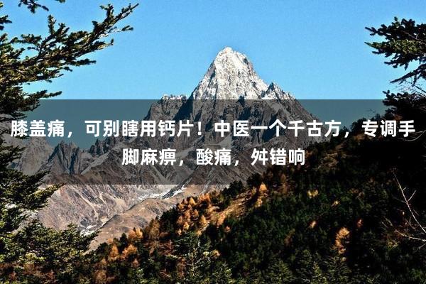 膝盖痛，可别瞎用钙片！中医一个千古方，专调手脚麻痹，酸痛，舛错响